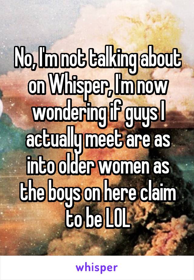 No, I'm not talking about on Whisper, I'm now wondering if guys I actually meet are as into older women as the boys on here claim to be LOL