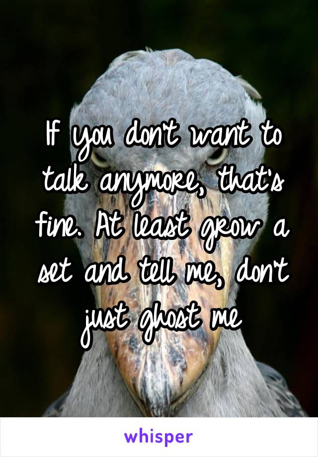 If you don't want to talk anymore, that's fine. At least grow a set and tell me, don't just ghost me