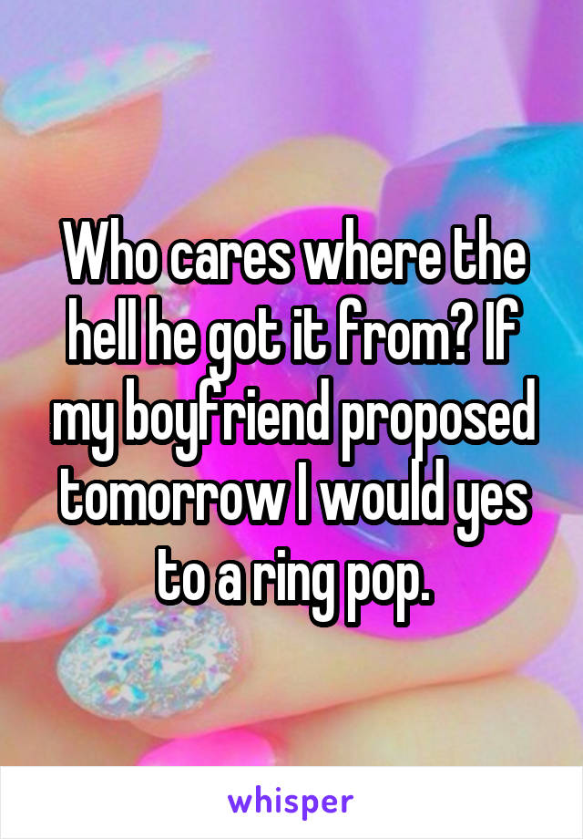 Who cares where the hell he got it from? If my boyfriend proposed tomorrow I would yes to a ring pop.