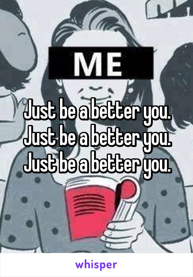 Just be a better you.
Just be a better you.
Just be a better you.