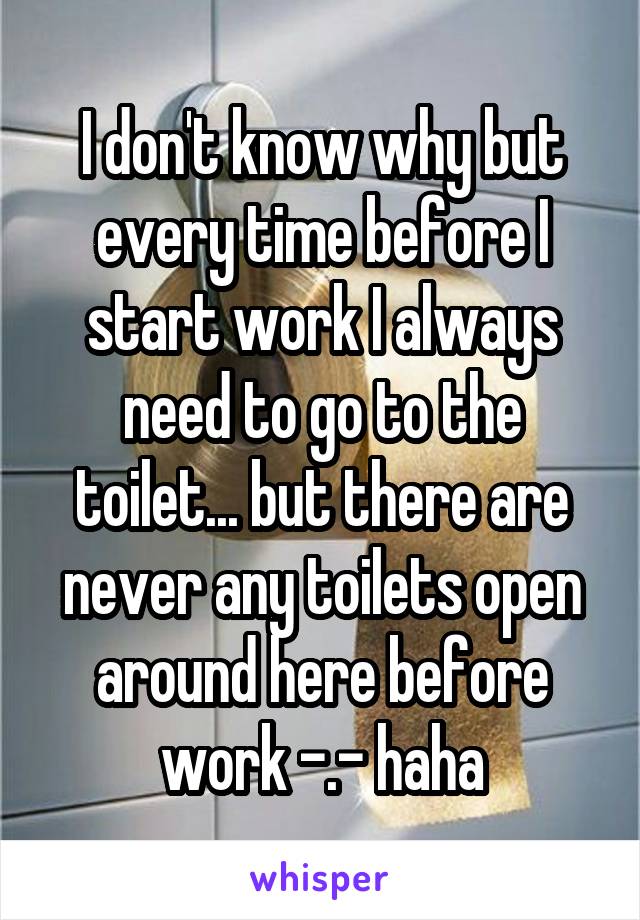 I don't know why but every time before I start work I always need to go to the toilet... but there are never any toilets open around here before work -.- haha