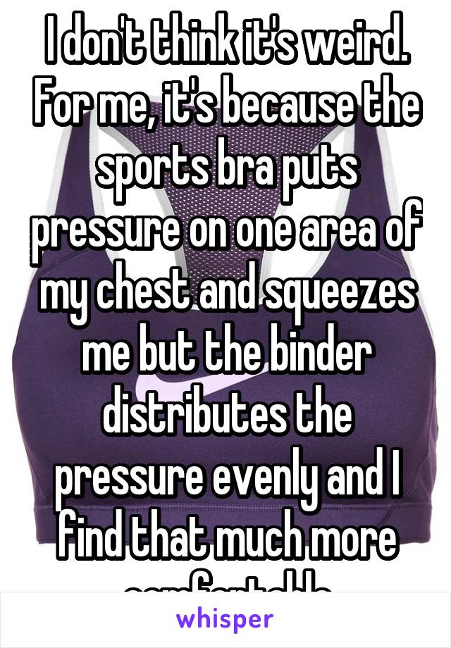 I don't think it's weird. For me, it's because the sports bra puts pressure on one area of my chest and squeezes me but the binder distributes the pressure evenly and I find that much more comfortable