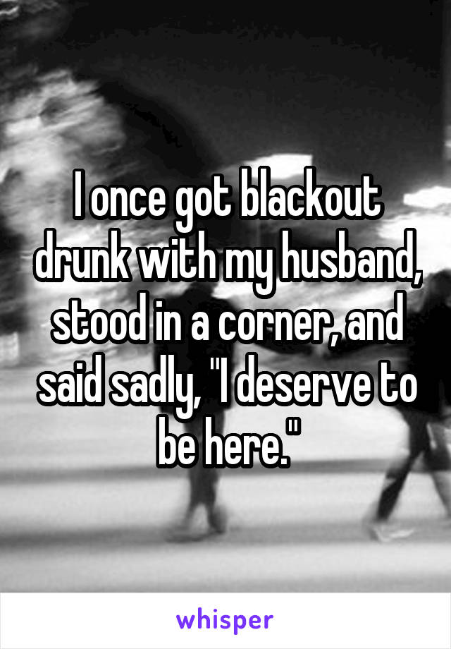 I once got blackout drunk with my husband, stood in a corner, and said sadly, "I deserve to be here."