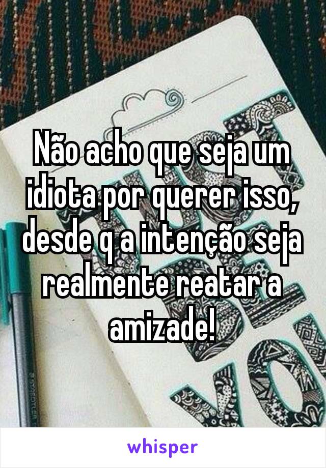 Não acho que seja um idiota por querer isso, desde q a intenção seja realmente reatar a amizade!