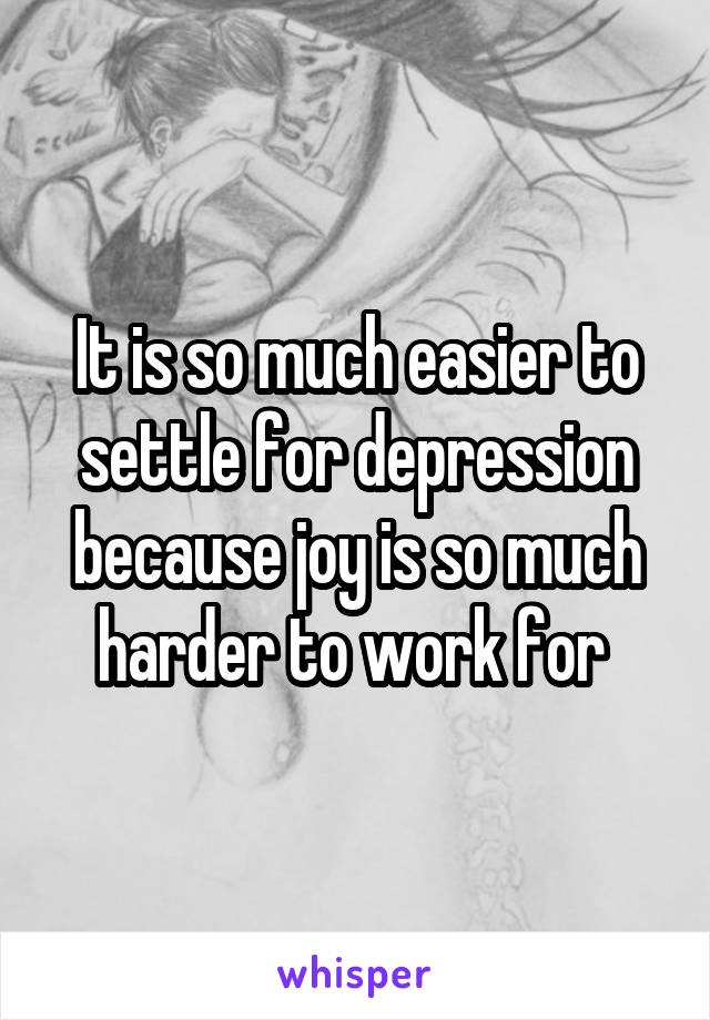 It is so much easier to settle for depression because joy is so much harder to work for 