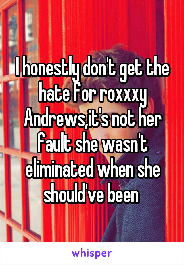 I honestly don't get the hate for roxxxy Andrews,it's not her fault she wasn't eliminated when she should've been 