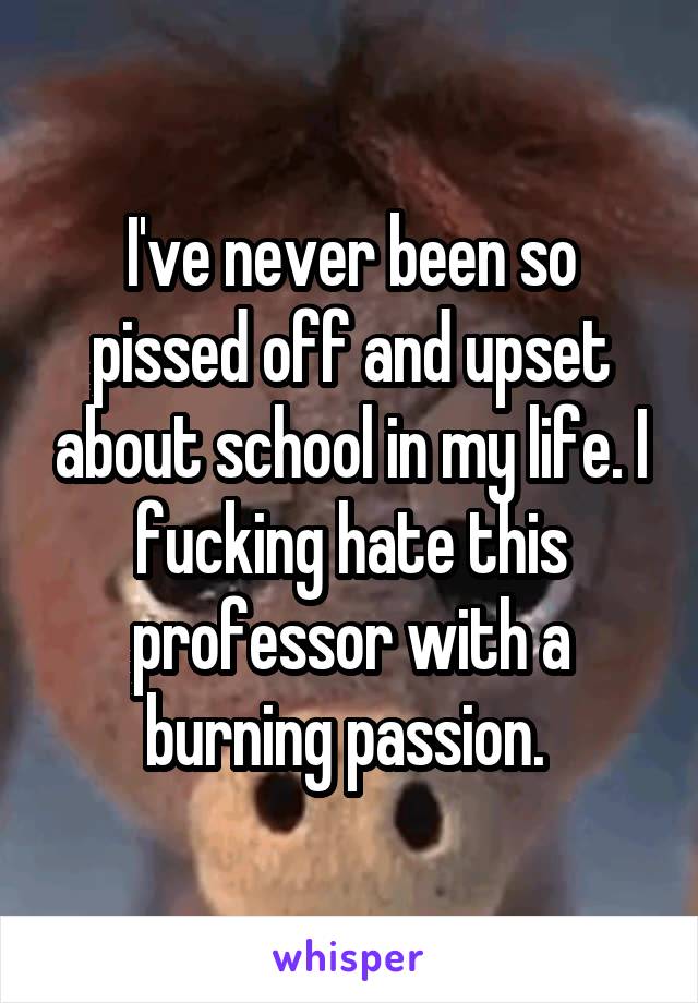 I've never been so pissed off and upset about school in my life. I fucking hate this professor with a burning passion. 