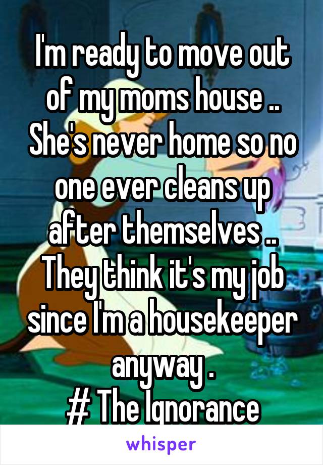 I'm ready to move out of my moms house .. She's never home so no one ever cleans up after themselves .. They think it's my job since I'm a housekeeper anyway .
# The Ignorance