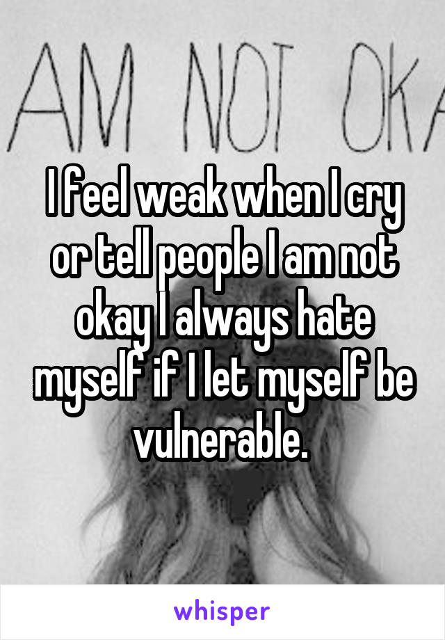 I feel weak when I cry or tell people I am not okay I always hate myself if I let myself be vulnerable. 