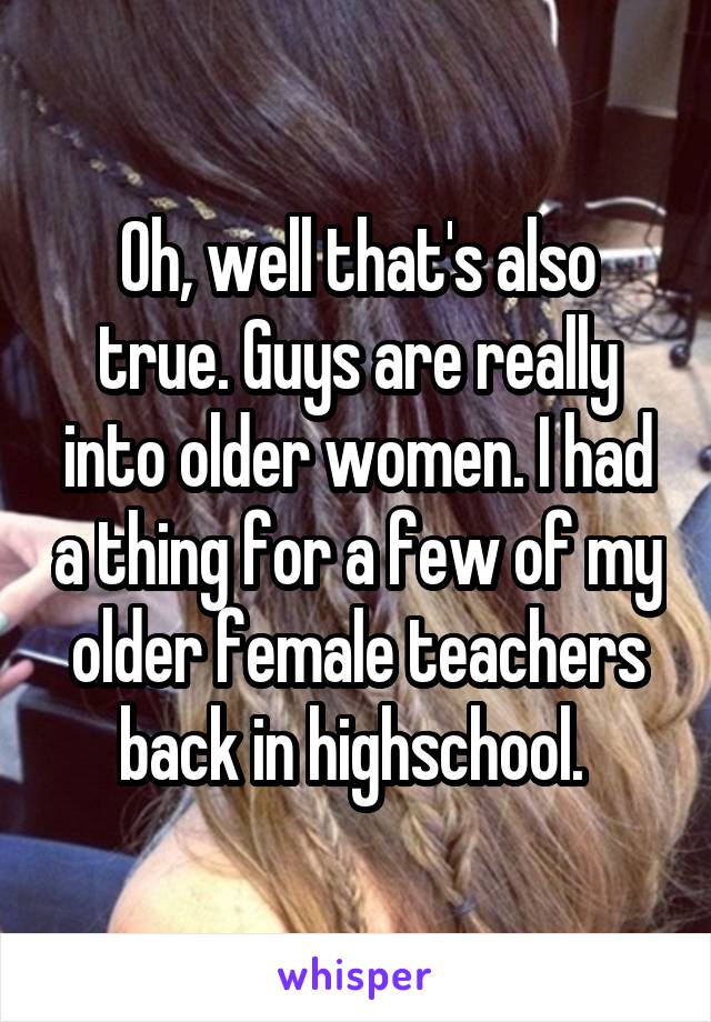 Oh, well that's also true. Guys are really into older women. I had a thing for a few of my older female teachers back in highschool. 