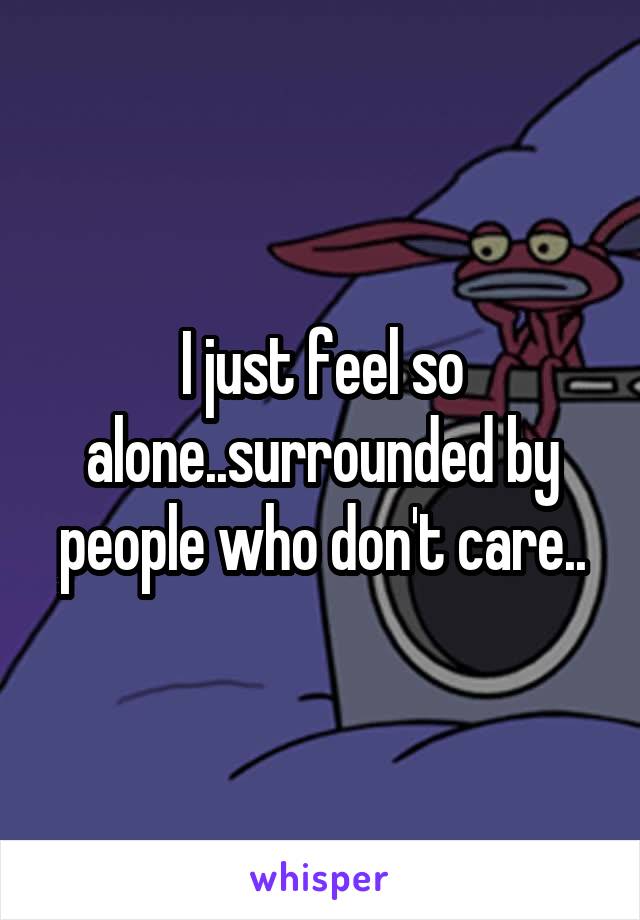 I just feel so alone..surrounded by people who don't care..