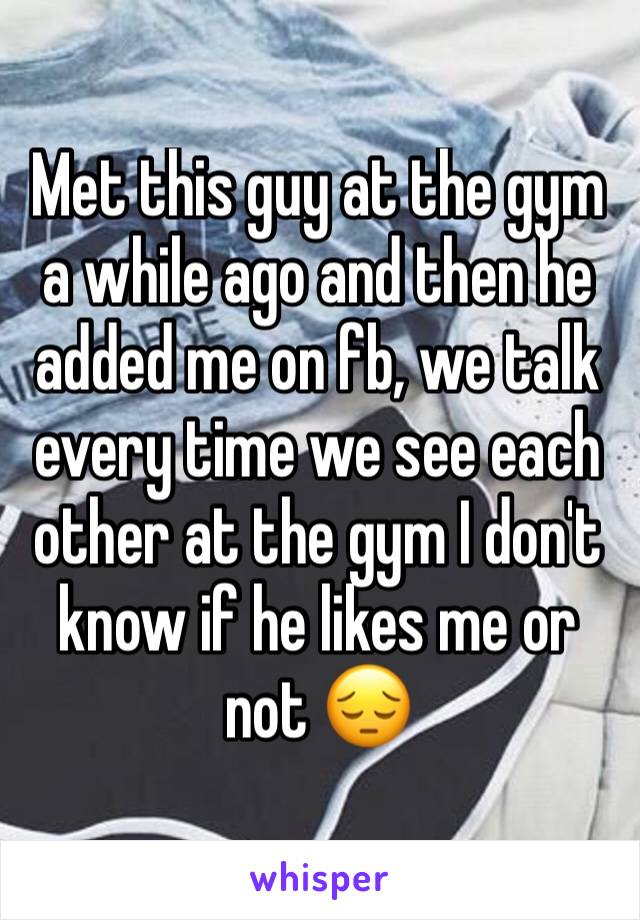 Met this guy at the gym a while ago and then he added me on fb, we talk every time we see each other at the gym I don't know if he likes me or not 😔