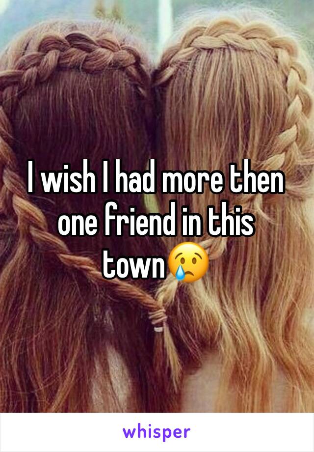 I wish I had more then one friend in this town😢