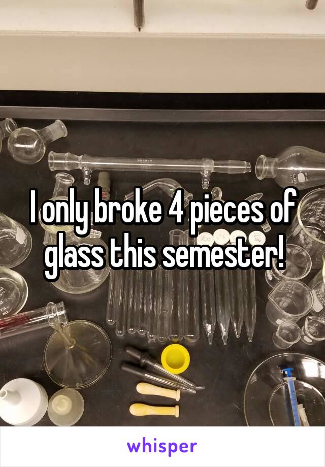 I only broke 4 pieces of glass this semester!