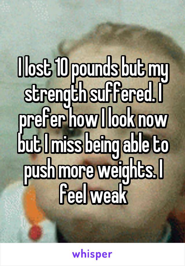 I lost 10 pounds but my strength suffered. I prefer how I look now but I miss being able to push more weights. I feel weak