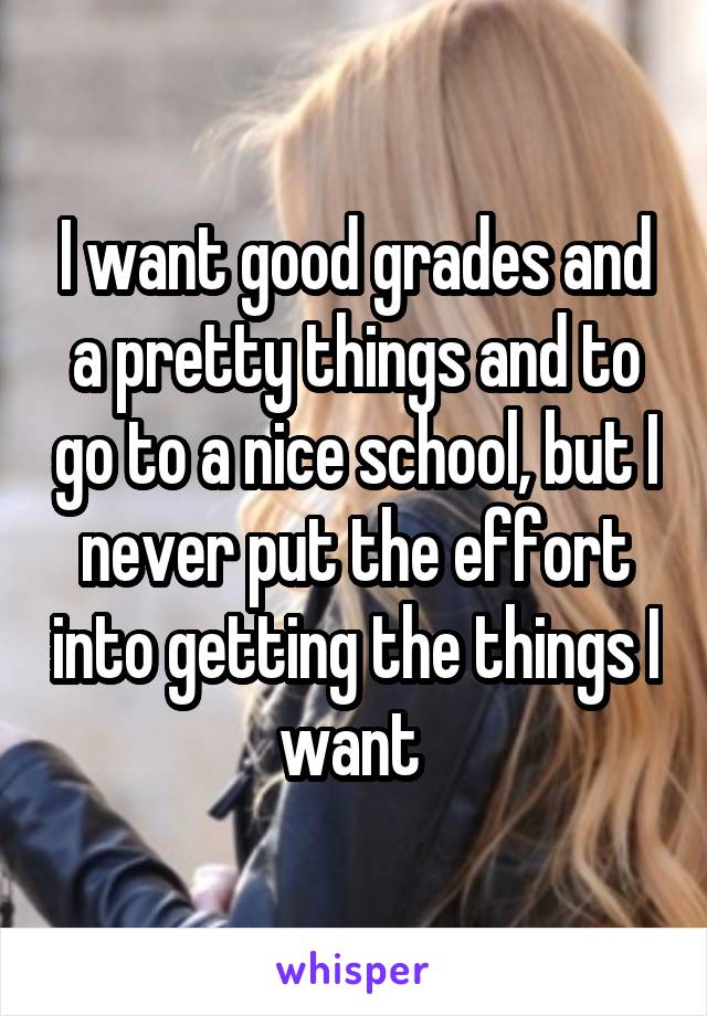 I want good grades and a pretty things and to go to a nice school, but I never put the effort into getting the things I want 