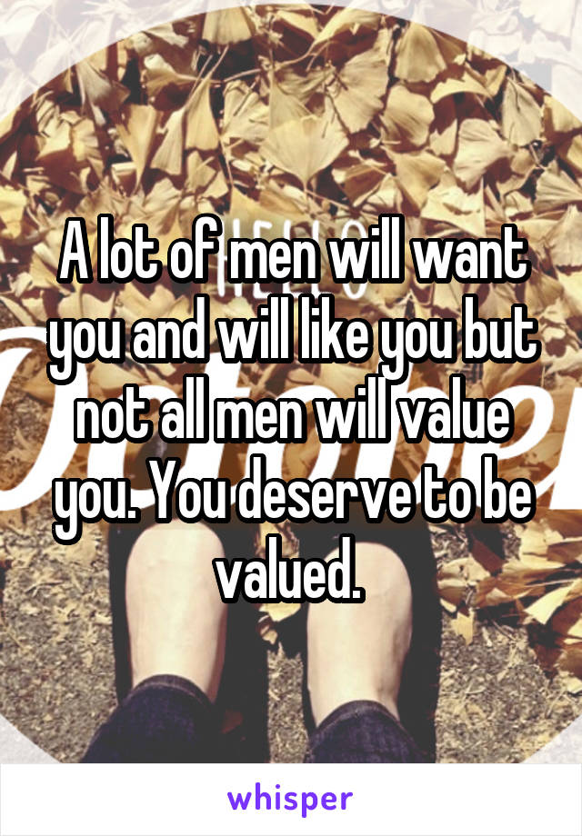 A lot of men will want you and will like you but not all men will value you. You deserve to be valued. 