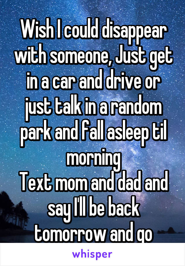 Wish I could disappear with someone, Just get in a car and drive or just talk in a random park and fall asleep til morning
Text mom and dad and say I'll be back tomorrow and go