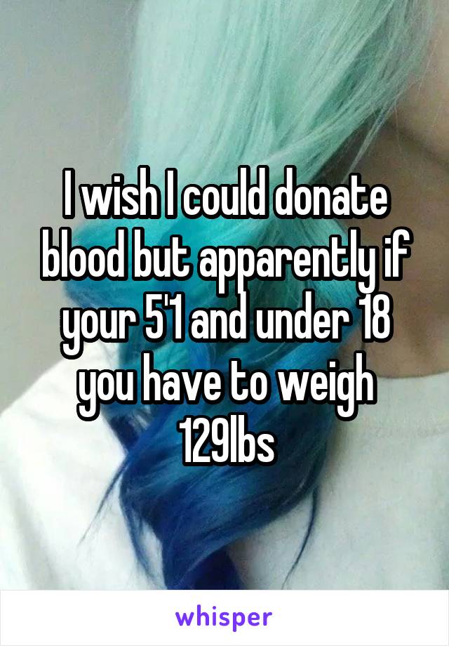 I wish I could donate blood but apparently if your 5'1 and under 18 you have to weigh 129lbs