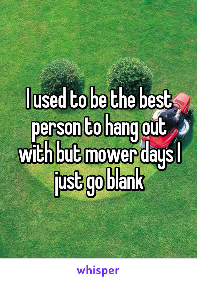 I used to be the best person to hang out with but mower days I just go blank