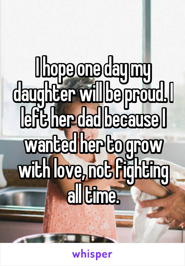 I hope one day my daughter will be proud. I left her dad because I wanted her to grow with love, not fighting all time.