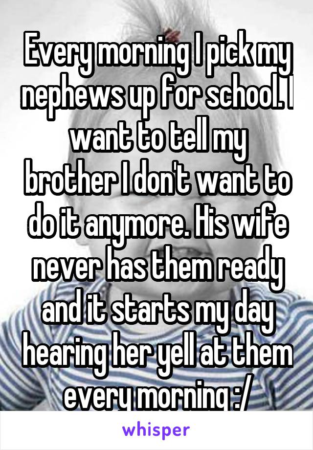 Every morning I pick my nephews up for school. I want to tell my brother I don't want to do it anymore. His wife never has them ready and it starts my day hearing her yell at them every morning :/