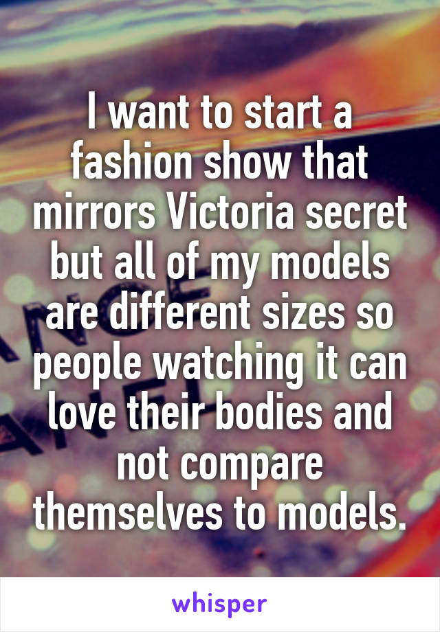 I want to start a fashion show that mirrors Victoria secret but all of my models are different sizes so people watching it can love their bodies and not compare themselves to models.