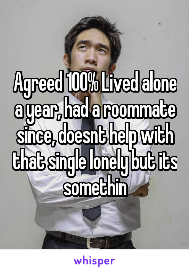 Agreed 100% Lived alone a year, had a roommate since, doesnt help with that single lonely but its somethin