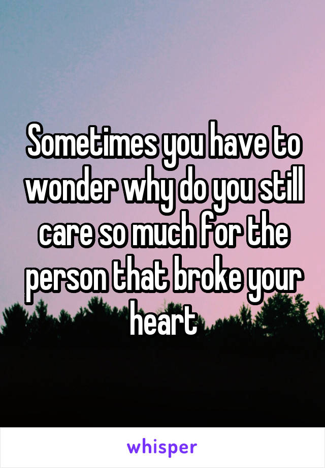 Sometimes you have to wonder why do you still care so much for the person that broke your heart