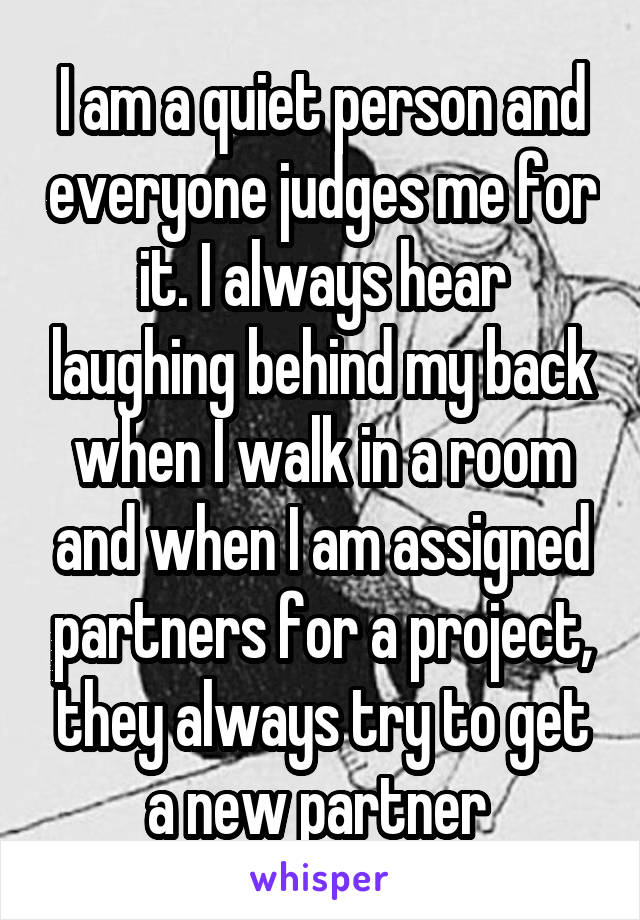 I am a quiet person and everyone judges me for it. I always hear laughing behind my back when I walk in a room and when I am assigned partners for a project, they always try to get a new partner 