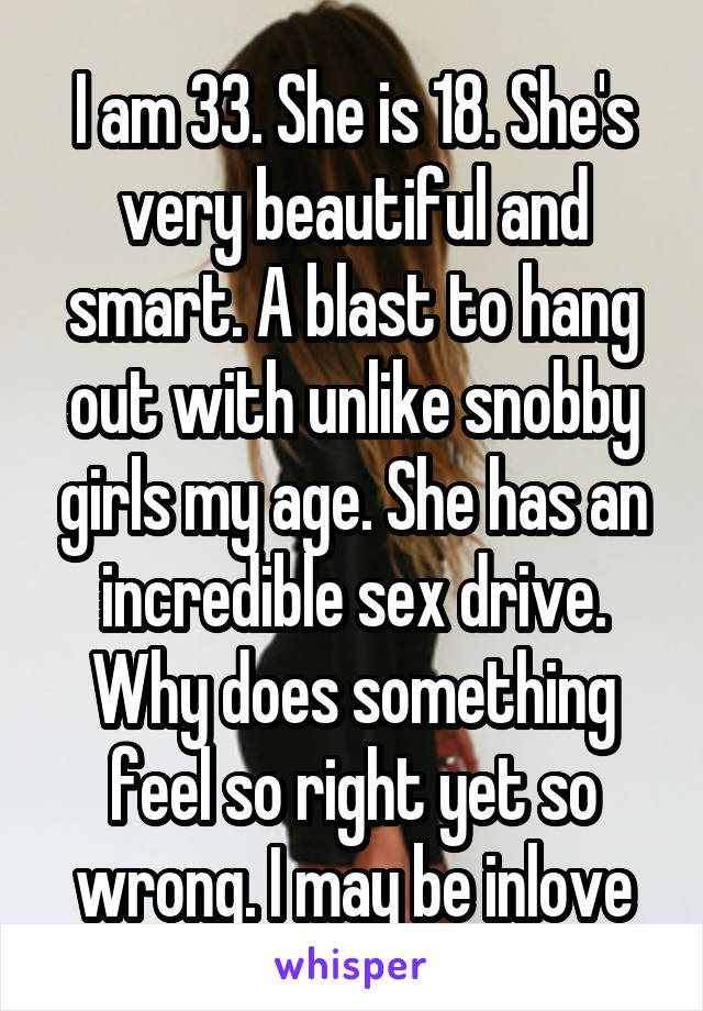 I am 33. She is 18. She's very beautiful and smart. A blast to hang out with unlike snobby girls my age. She has an incredible sex drive. Why does something feel so right yet so wrong. I may be inlove