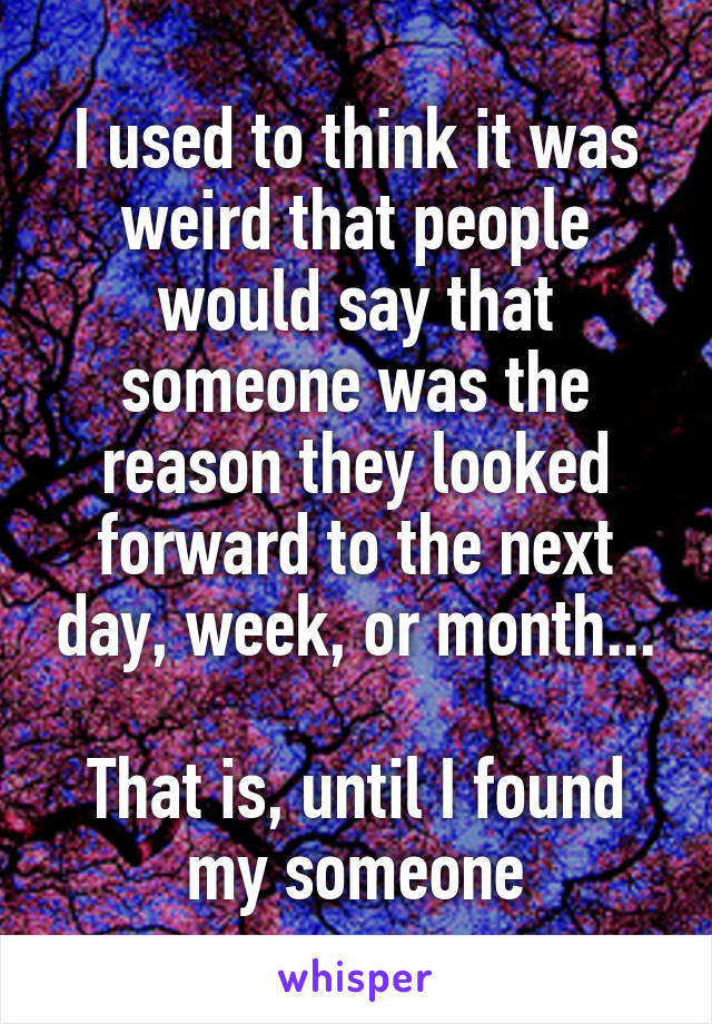 I used to think it was weird that people would say that someone was the reason they looked forward to the next day, week, or month...

That is, until I found my someone