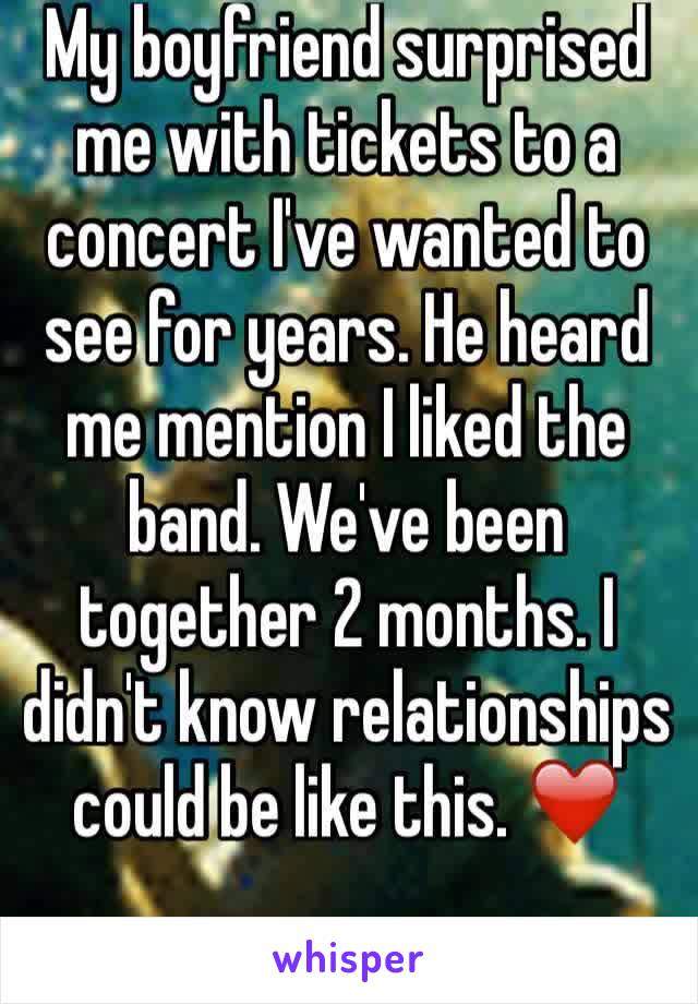 My boyfriend surprised me with tickets to a concert I've wanted to see for years. He heard me mention I liked the band. We've been together 2 months. I didn't know relationships could be like this. ❤️