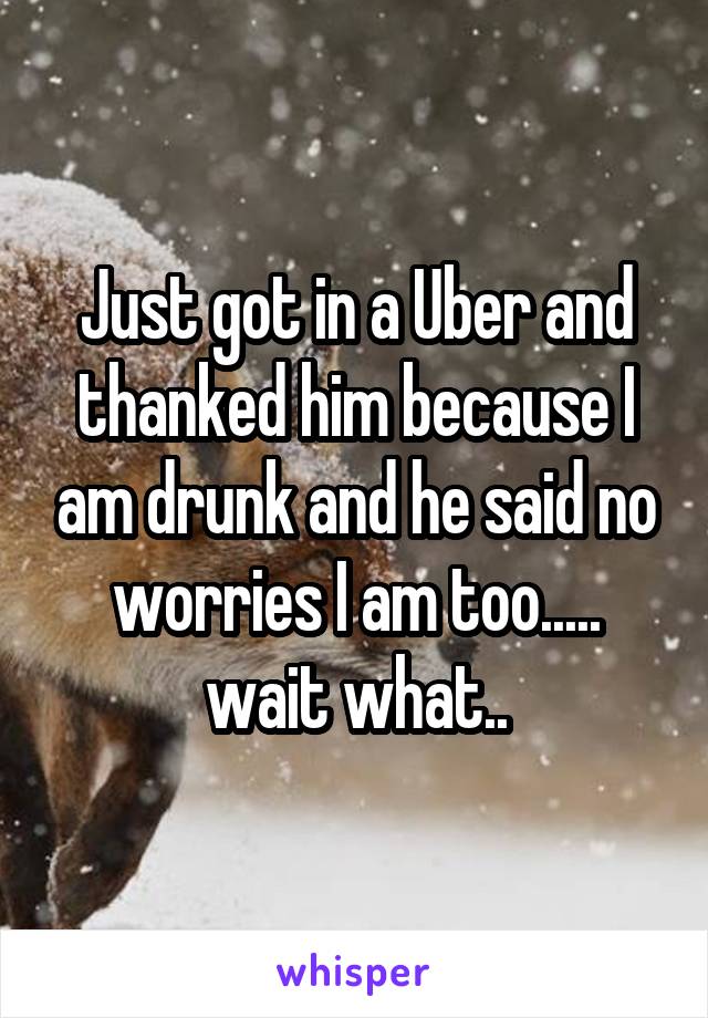 Just got in a Uber and thanked him because I am drunk and he said no worries I am too..... wait what..