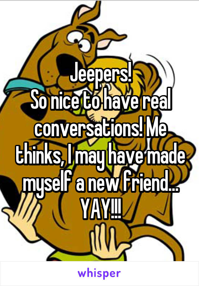 Jeepers!
So nice to have real conversations! Me thinks, I may have made myself a new friend...
YAY!!!