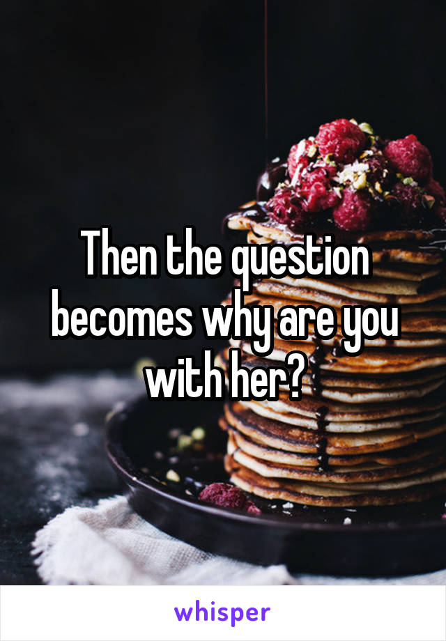 Then the question becomes why are you with her?