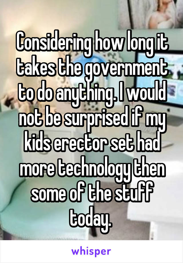 Considering how long it takes the government to do anything. I would not be surprised if my kids erector set had more technology then some of the stuff today. 