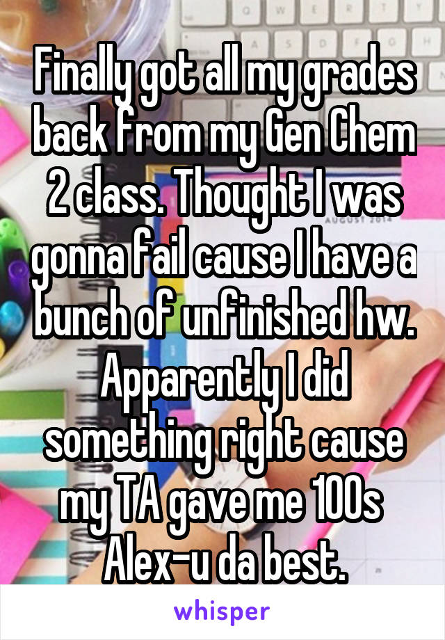 Finally got all my grades back from my Gen Chem 2 class. Thought I was gonna fail cause I have a bunch of unfinished hw. Apparently I did something right cause my TA gave me 100s 
Alex-u da best.