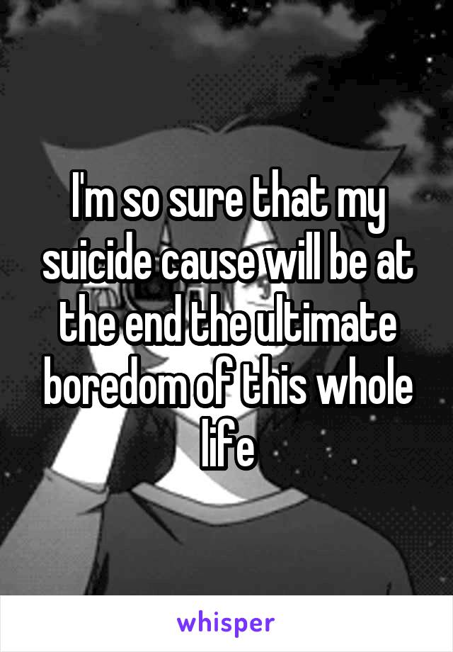 I'm so sure that my suicide cause will be at the end the ultimate boredom of this whole life