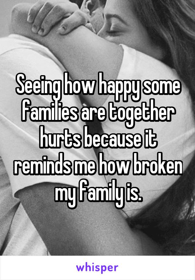 Seeing how happy some families are together hurts because it reminds me how broken my family is.