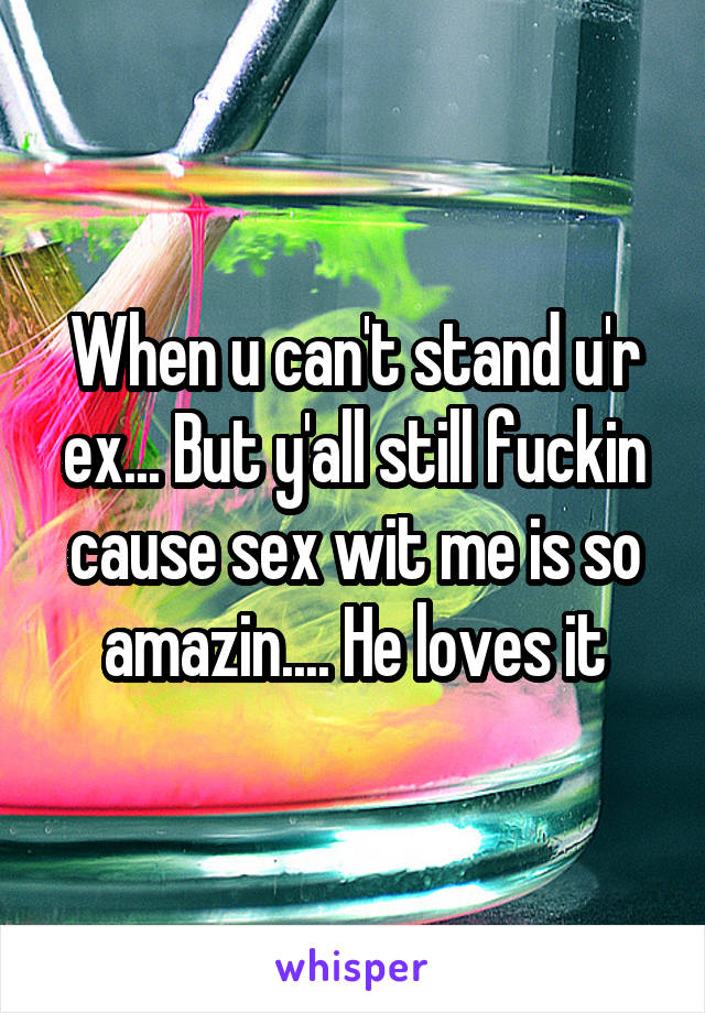 When u can't stand u'r ex... But y'all still fuckin cause sex wit me is so amazin.... He loves it