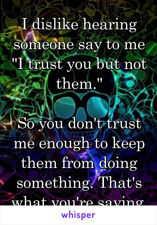 I dislike hearing someone say to me "I trust you but not them."

So you don't trust me enough to keep them from doing something. That's what you're saying.