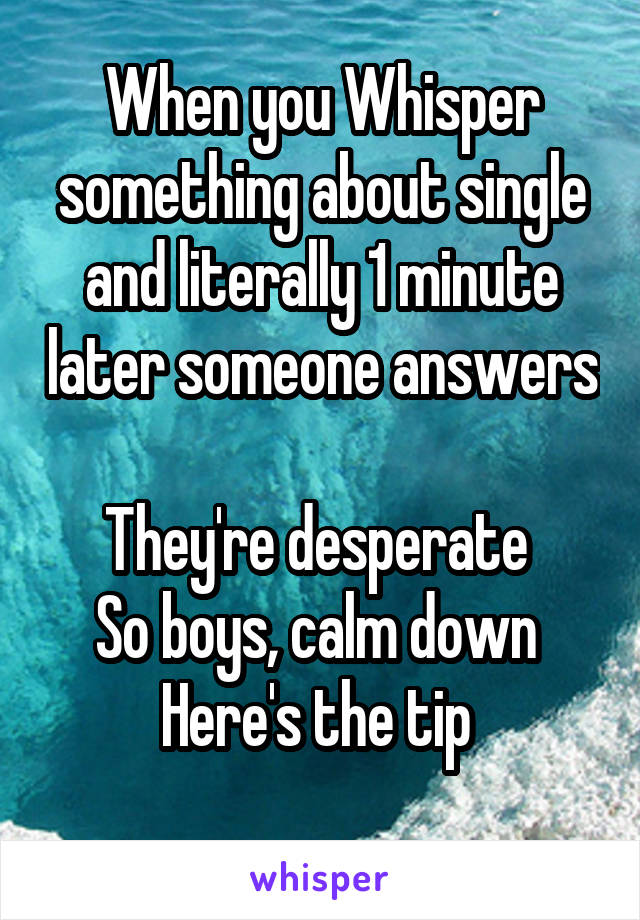 When you Whisper something about single and literally 1 minute later someone answers 
They're desperate 
So boys, calm down 
Here's the tip 
