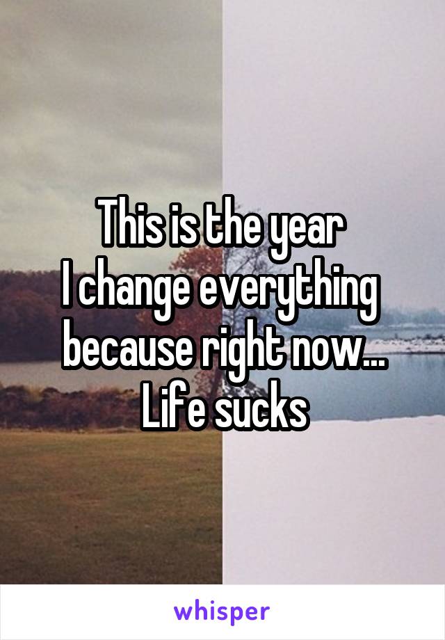 This is the year 
I change everything 
because right now...
Life sucks