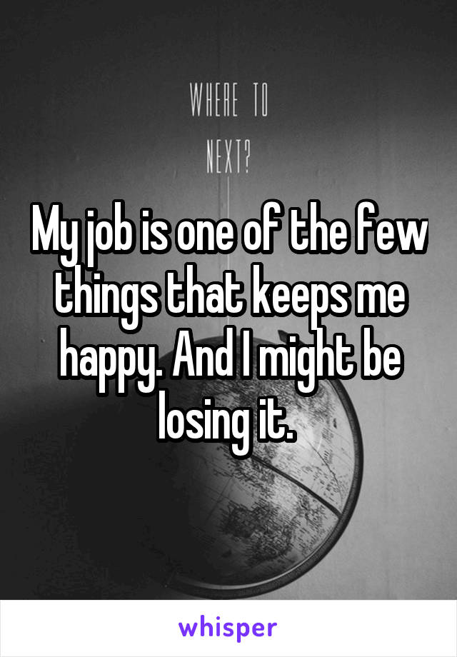 My job is one of the few things that keeps me happy. And I might be losing it. 