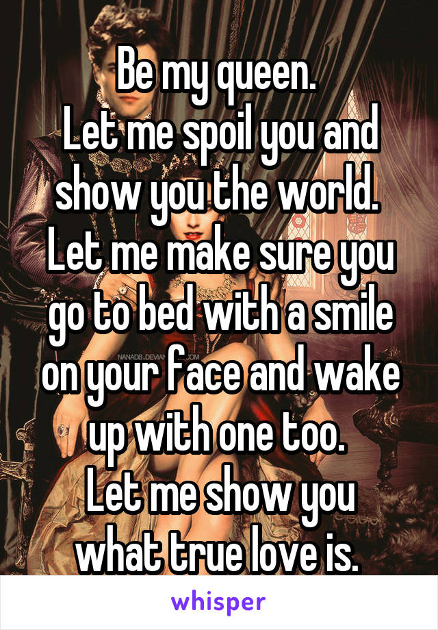 Be my queen. 
Let me spoil you and show you the world. 
Let me make sure you go to bed with a smile on your face and wake up with one too. 
Let me show you what true love is. 