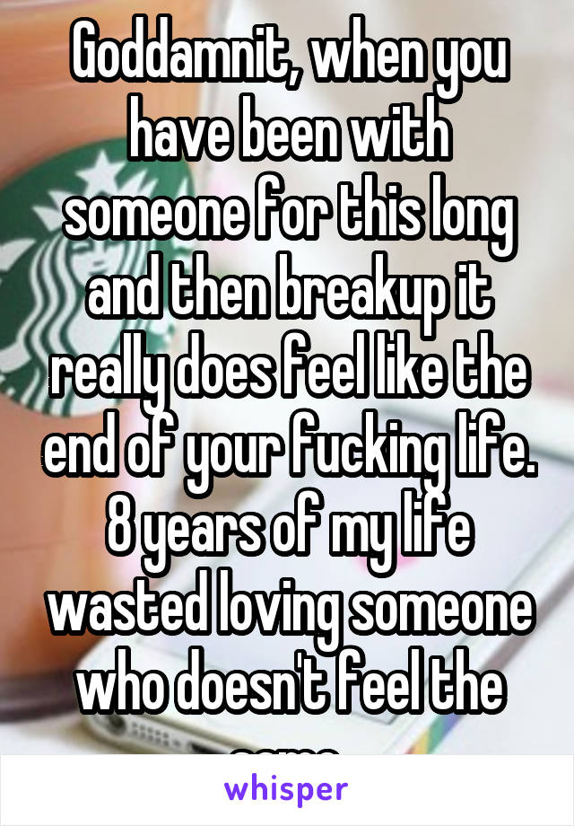 Goddamnit, when you have been with someone for this long and then breakup it really does feel like the end of your fucking life. 8 years of my life wasted loving someone who doesn't feel the same.