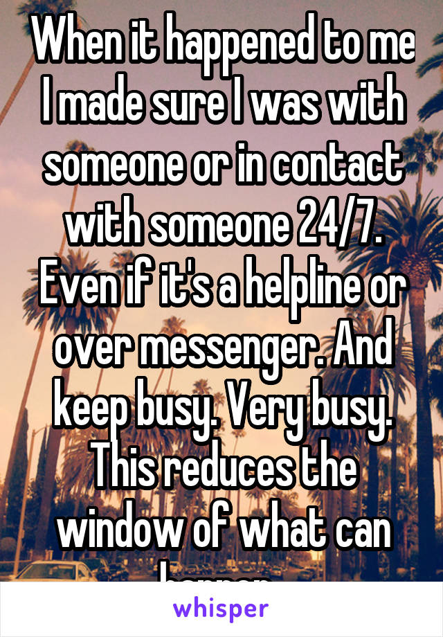 When it happened to me I made sure I was with someone or in contact with someone 24/7. Even if it's a helpline or over messenger. And keep busy. Very busy. This reduces the window of what can happen. 