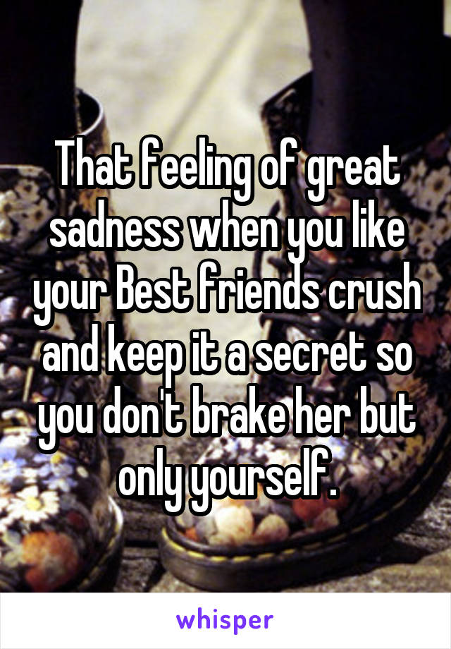 That feeling of great sadness when you like your Best friends crush and keep it a secret so you don't brake her but only yourself.