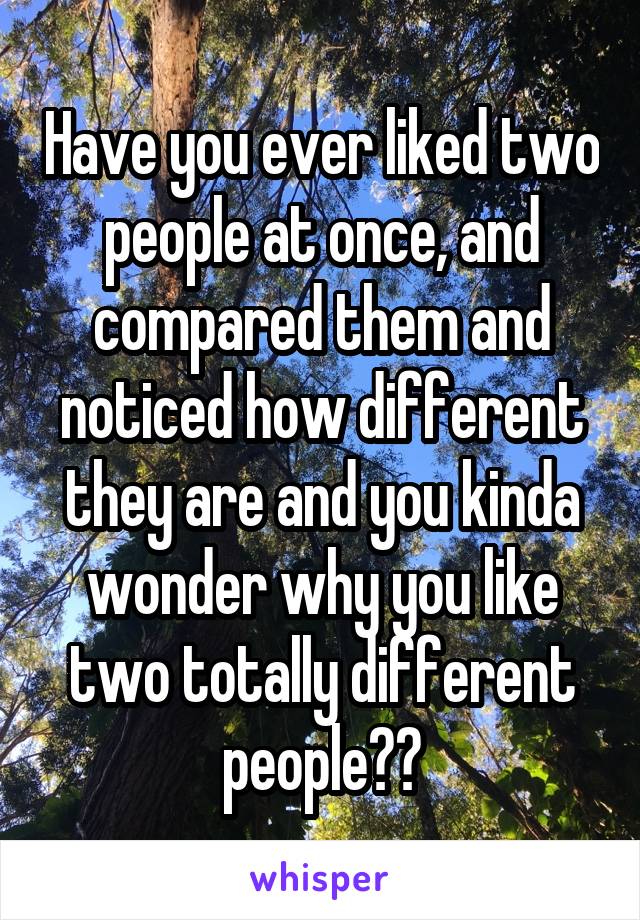 Have you ever liked two people at once, and compared them and noticed how different they are and you kinda wonder why you like two totally different people??